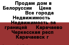 Продам дом в Белоруссии  › Цена ­ 1 300 000 - Все города Недвижимость » Недвижимость за границей   . Карачаево-Черкесская респ.,Карачаевск г.